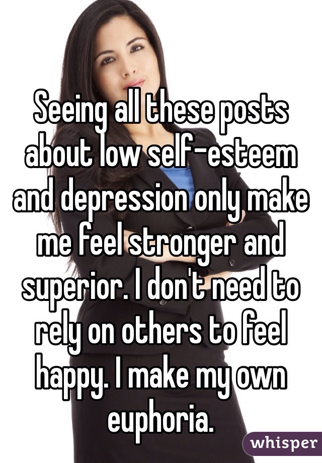 Seeing all these posts about low self-esteem and depression only make me feel stronger and superior. I don't need to rely on others to feel happy. I make my own euphoria.