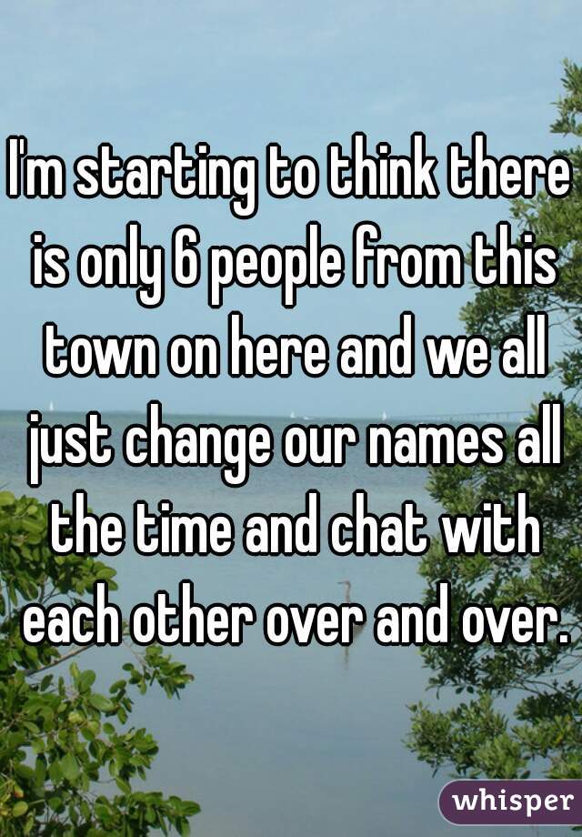 I'm starting to think there is only 6 people from this town on here and we all just change our names all the time and chat with each other over and over.