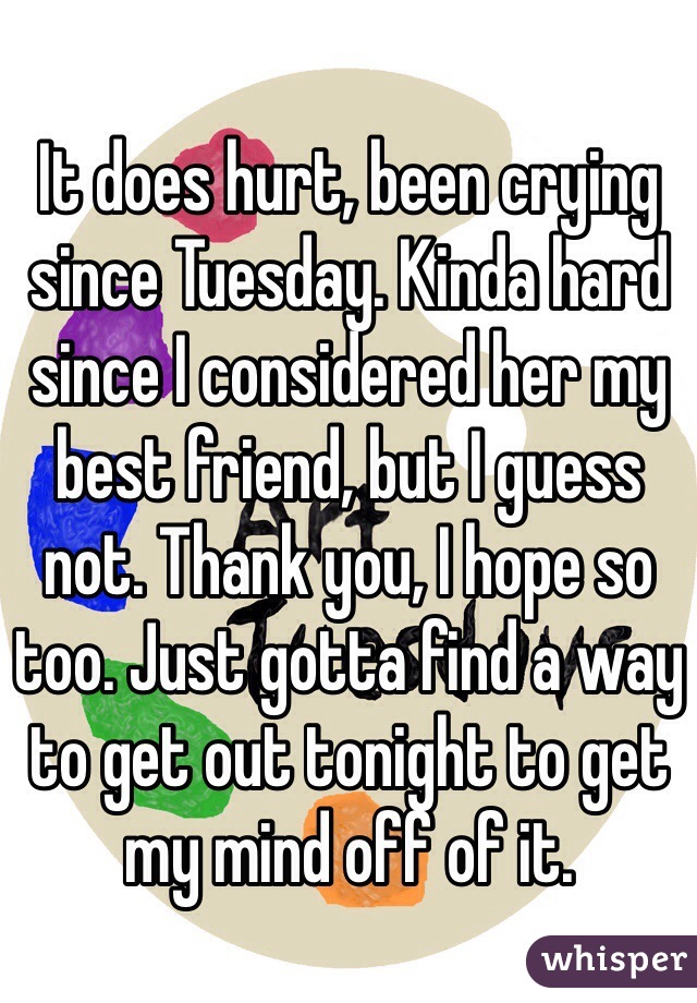 It does hurt, been crying since Tuesday. Kinda hard since I considered her my best friend, but I guess not. Thank you, I hope so too. Just gotta find a way to get out tonight to get my mind off of it.