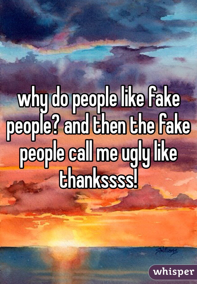 why do people like fake people? and then the fake people call me ugly like thankssss! 