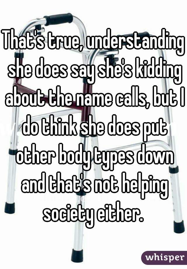 That's true, understanding she does say she's kidding about the name calls, but I do think she does put other body types down and that's not helping society either. 