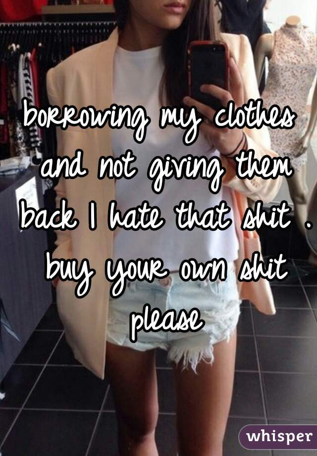 borrowing my clothes and not giving them back I hate that shit . buy your own shit please