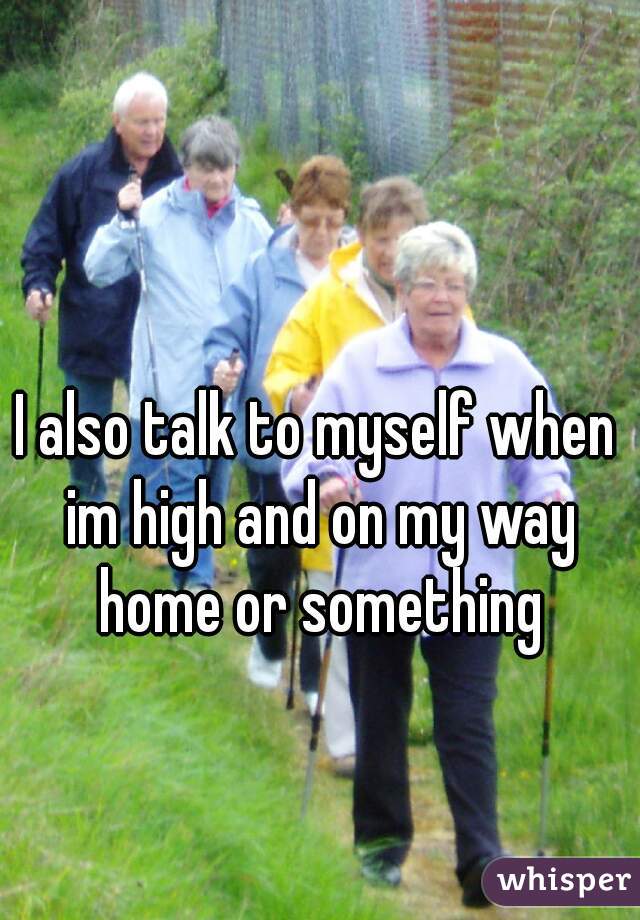 I also talk to myself when im high and on my way home or something