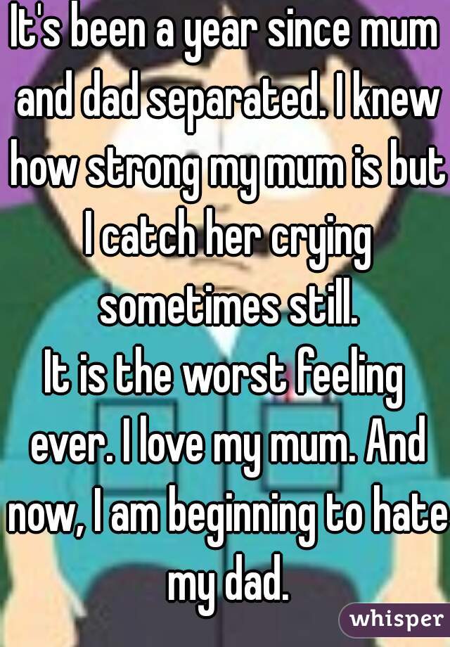 It's been a year since mum and dad separated. I knew how strong my mum is but I catch her crying sometimes still.
It is the worst feeling ever. I love my mum. And now, I am beginning to hate my dad.