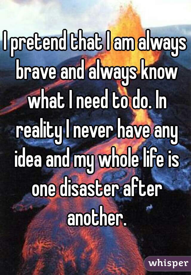 I pretend that I am always brave and always know what I need to do. In reality I never have any idea and my whole life is one disaster after another.