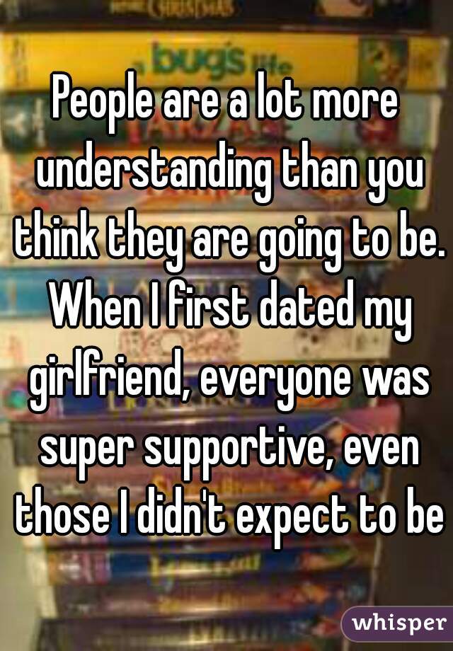 People are a lot more understanding than you think they are going to be. When I first dated my girlfriend, everyone was super supportive, even those I didn't expect to be