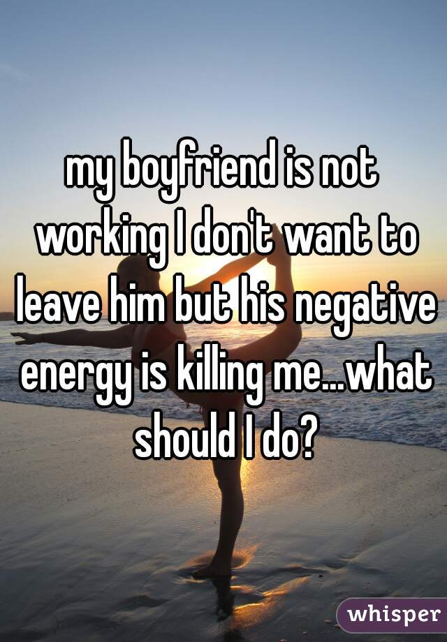 my boyfriend is not working I don't want to leave him but his negative energy is killing me...what should I do?