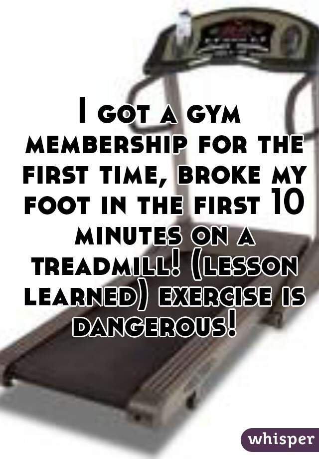I got a gym membership for the first time, broke my foot in the first 10 minutes on a treadmill! (lesson learned) exercise is dangerous!  