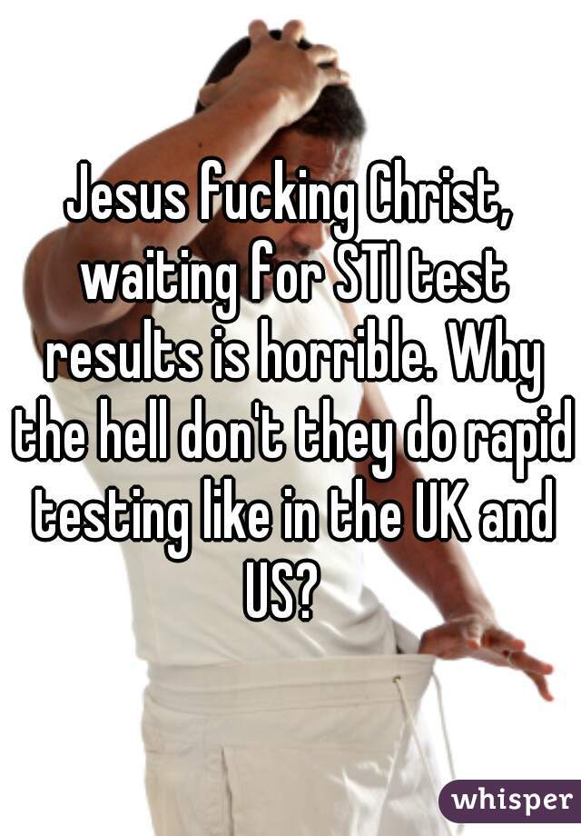 Jesus fucking Christ, waiting for STI test results is horrible. Why the hell don't they do rapid testing like in the UK and US?  