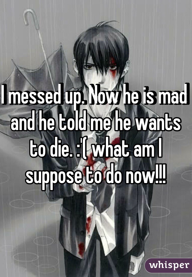 I messed up. Now he is mad and he told me he wants to die. :'( what am I suppose to do now!!!