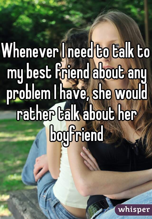 Whenever I need to talk to my best friend about any problem I have, she would rather talk about her boyfriend
   
