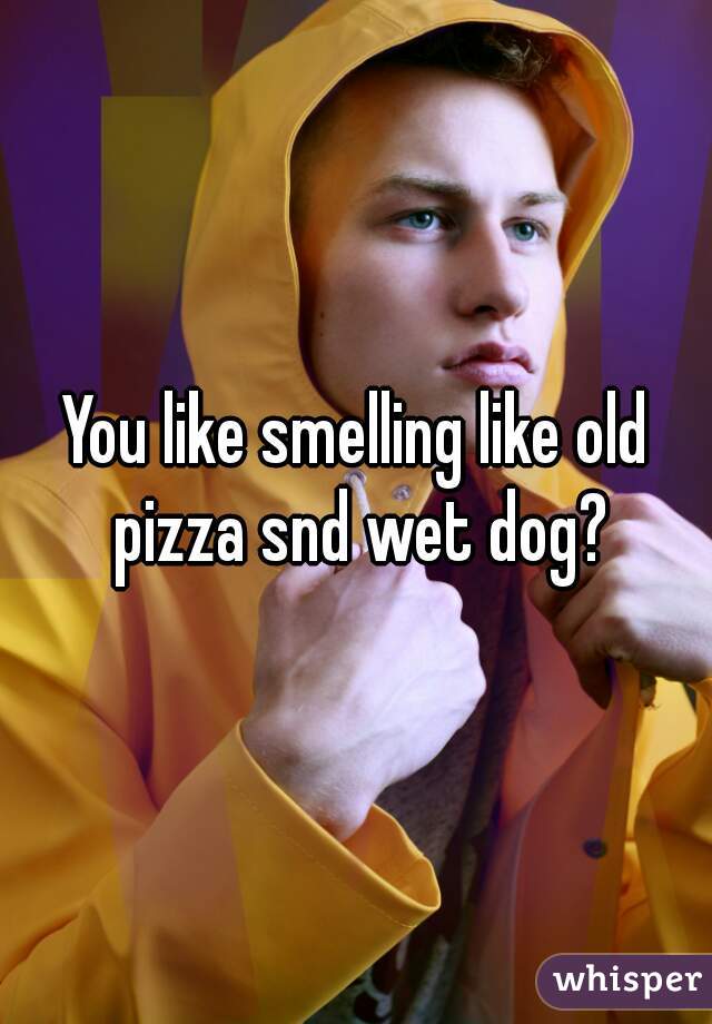 You like smelling like old pizza snd wet dog?