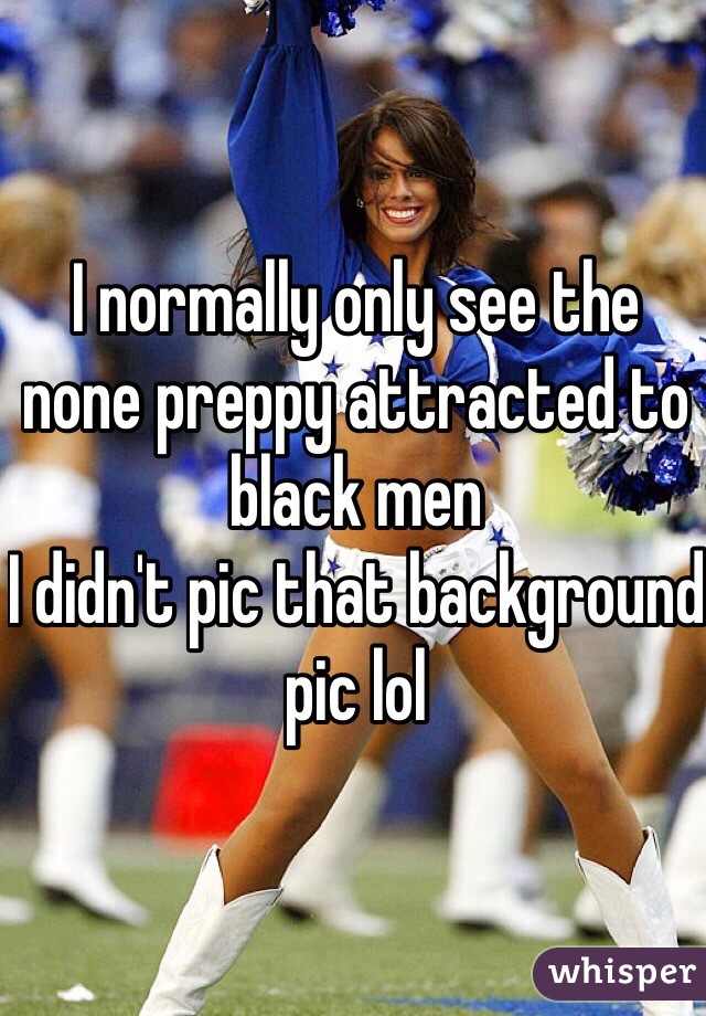I normally only see the none preppy attracted to black men 
I didn't pic that background pic lol 