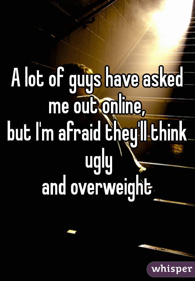 A lot of guys have asked me out online, 
but I'm afraid they'll think ugly
 and overweight 