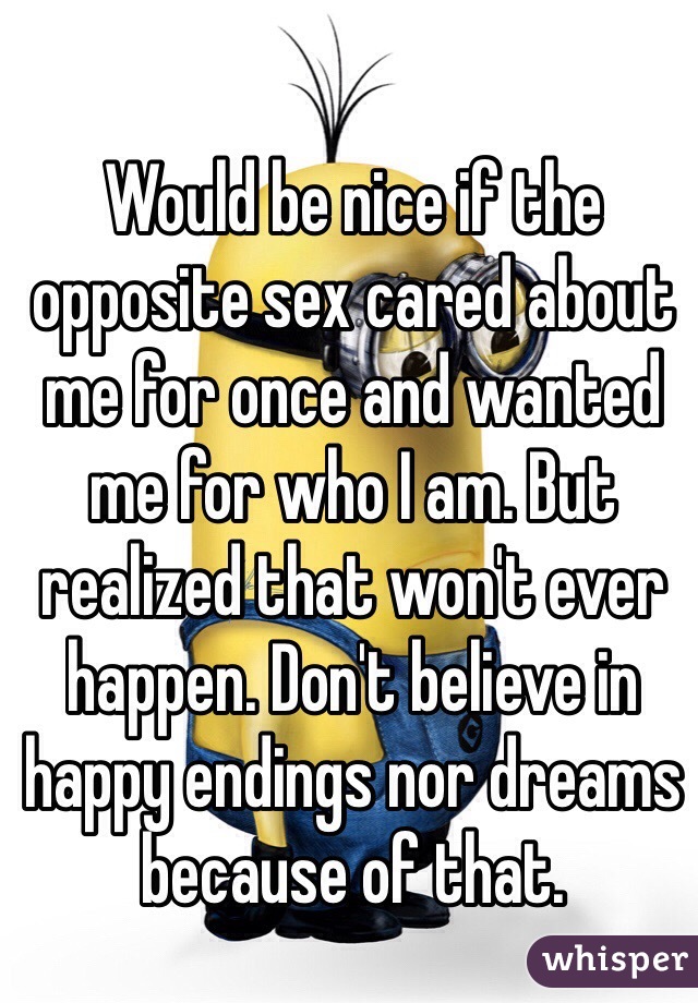 Would be nice if the opposite sex cared about me for once and wanted me for who I am. But realized that won't ever happen. Don't believe in happy endings nor dreams because of that. 