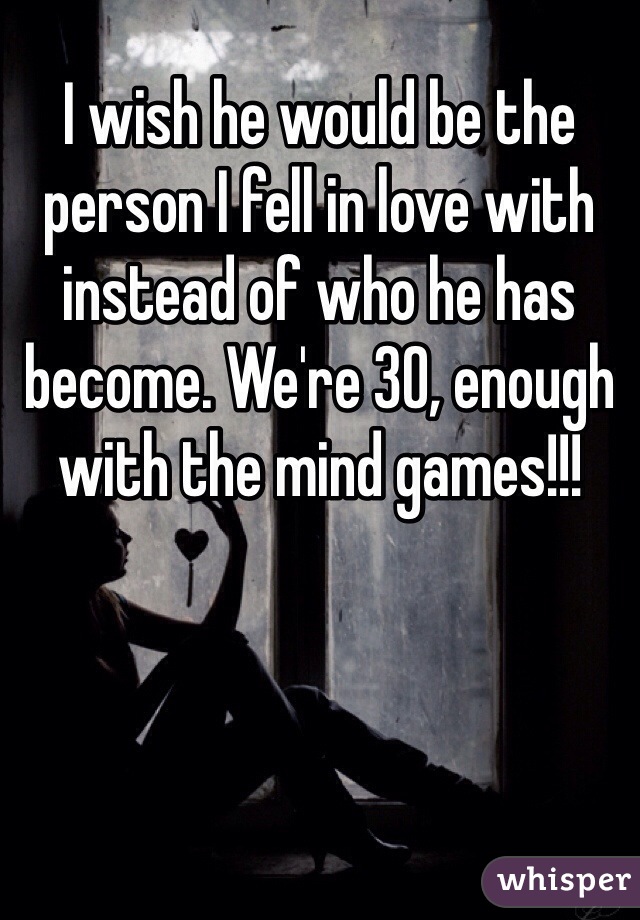 I wish he would be the person I fell in love with instead of who he has become. We're 30, enough with the mind games!!! 