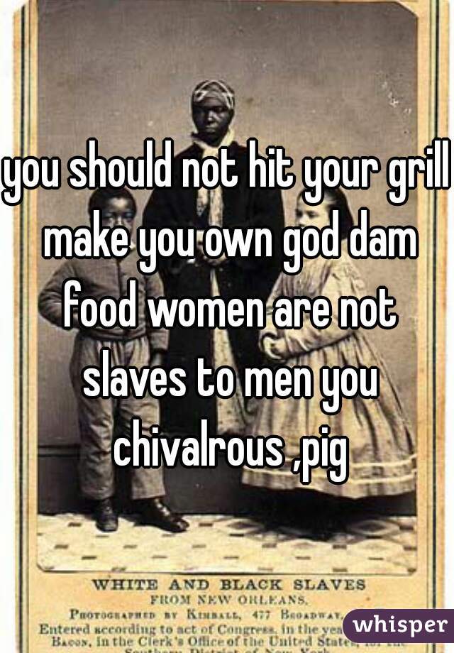 you should not hit your grill make you own god dam food women are not slaves to men you chivalrous ,pig