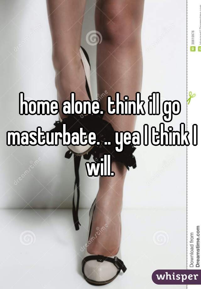 home alone. think ill go masturbate. .. yea I think I will. 