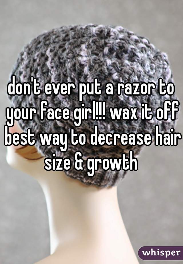 don't ever put a razor to your face girl!!! wax it off best way to decrease hair size & growth 