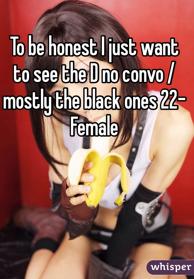To be honest I just want to see the D no convo /mostly the black ones 22-Female 