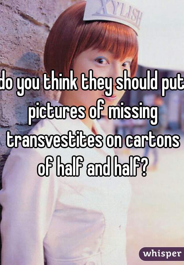 do you think they should put pictures of missing transvestites on cartons of half and half?