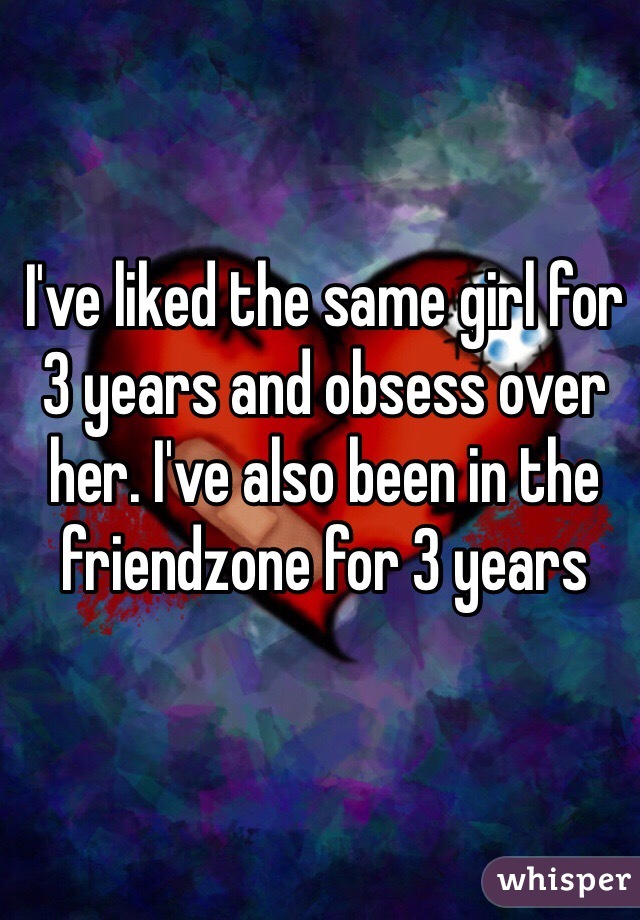 I've liked the same girl for 3 years and obsess over her. I've also been in the friendzone for 3 years 