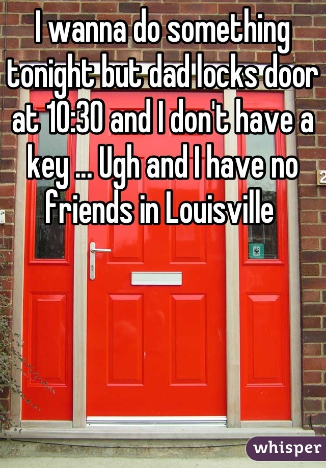 I wanna do something tonight but dad locks door at 10:30 and I don't have a key ... Ugh and I have no friends in Louisville 