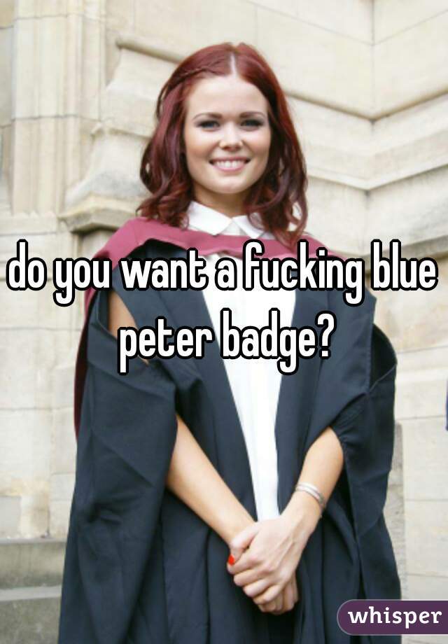 do you want a fucking blue peter badge?