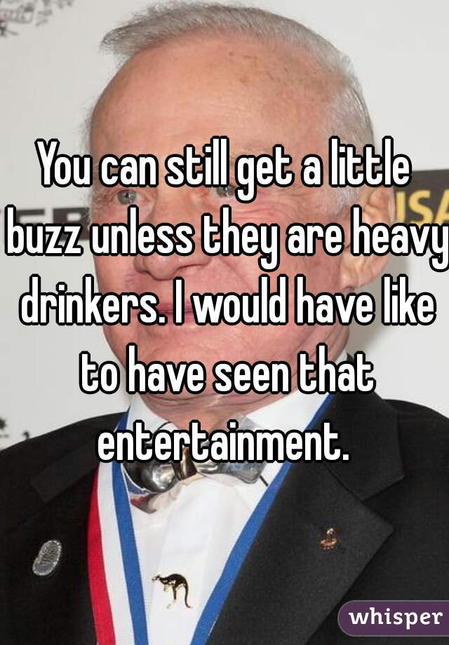 You can still get a little buzz unless they are heavy drinkers. I would have like to have seen that entertainment. 