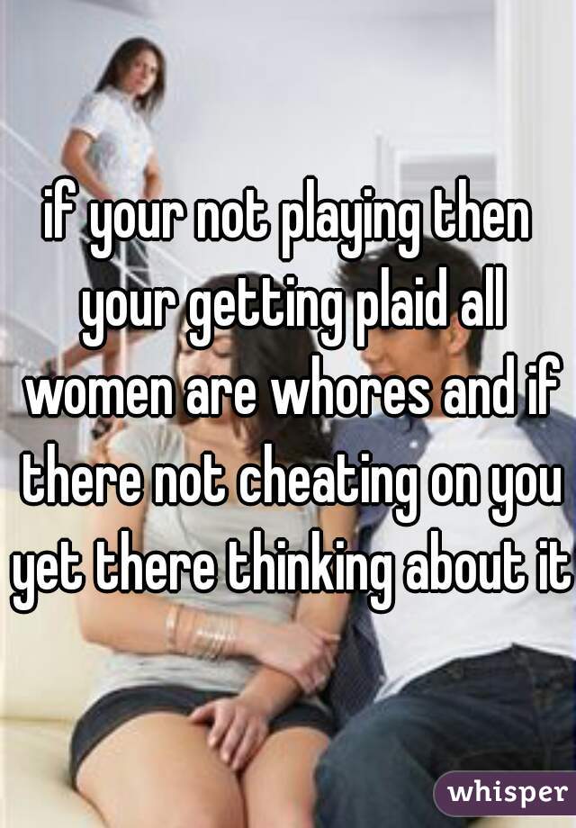 if your not playing then your getting plaid all women are whores and if there not cheating on you yet there thinking about it
