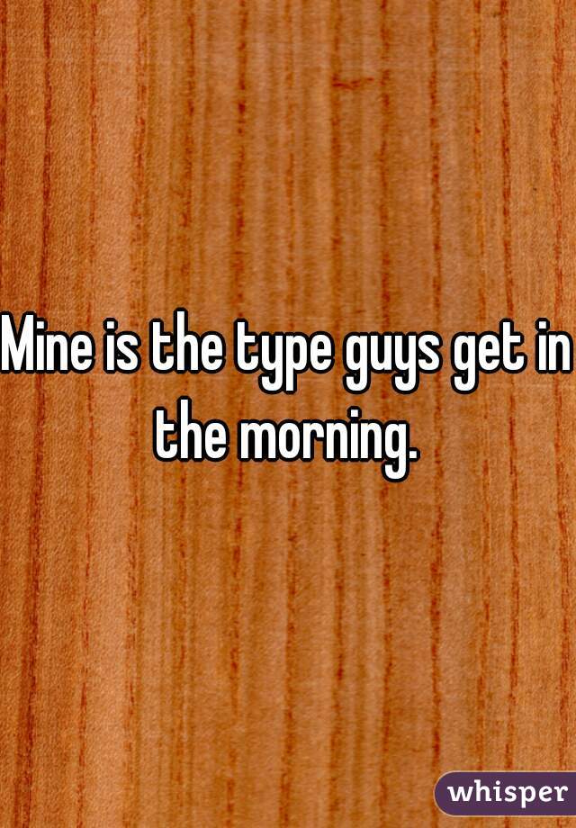 Mine is the type guys get in the morning. 