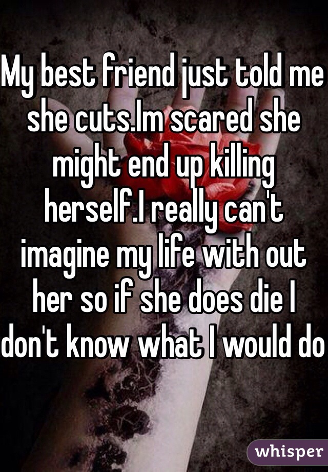 My best friend just told me she cuts.Im scared she might end up killing herself.I really can't imagine my life with out her so if she does die I don't know what I would do 