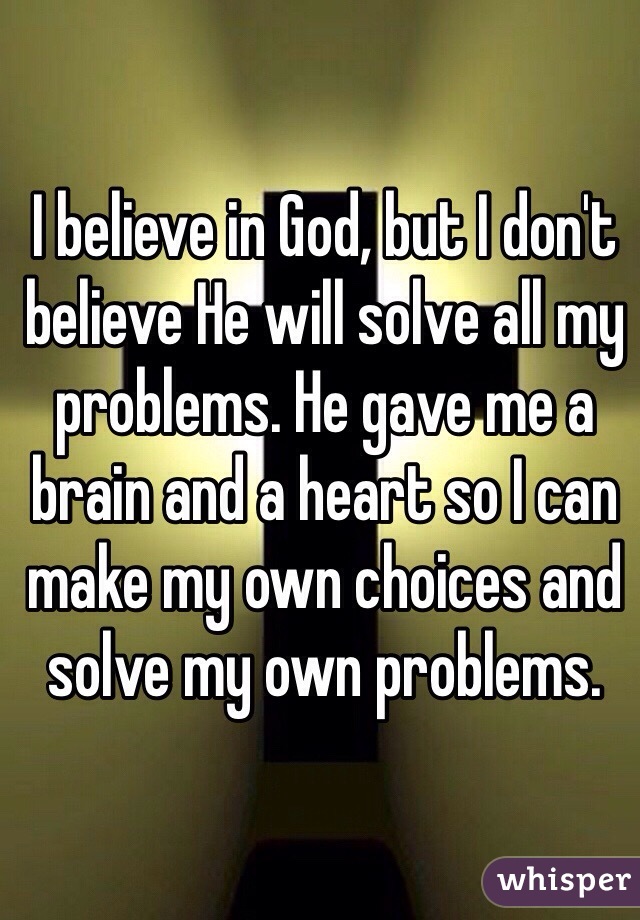 I believe in God, but I don't believe He will solve all my problems. He gave me a brain and a heart so I can make my own choices and solve my own problems. 