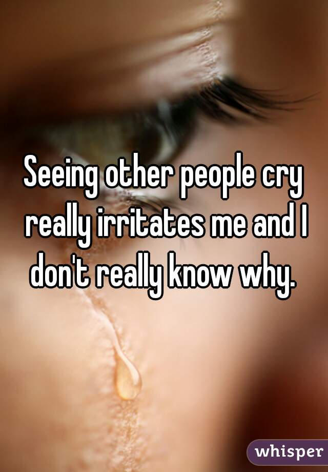 Seeing other people cry really irritates me and I don't really know why. 