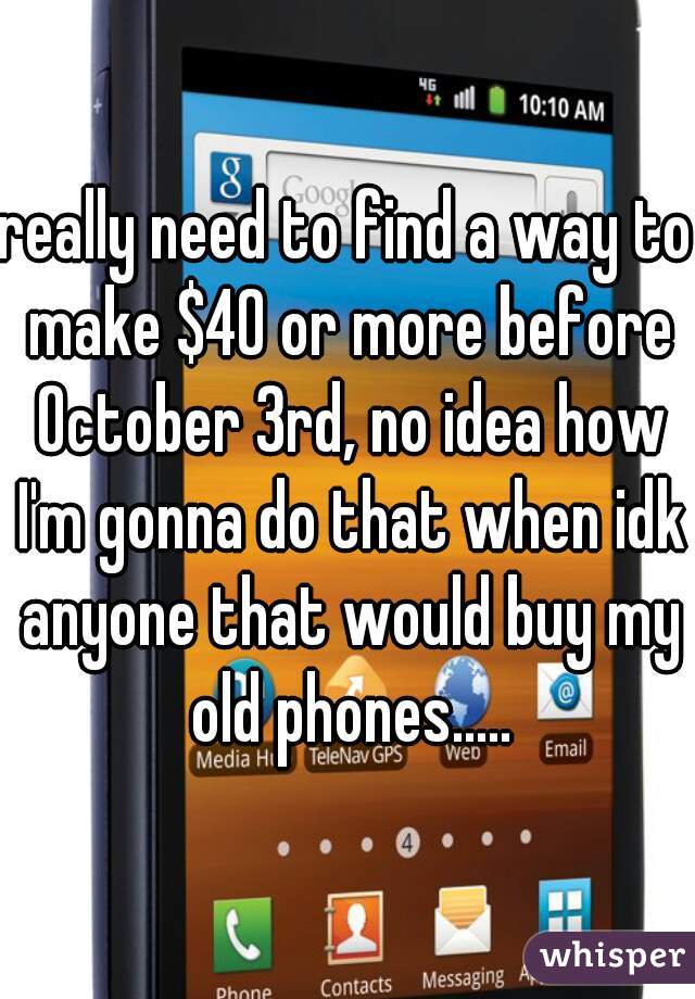 really need to find a way to make $40 or more before October 3rd, no idea how I'm gonna do that when idk anyone that would buy my old phones.....