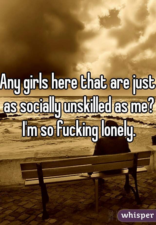Any girls here that are just as socially unskilled as me? I'm so fucking lonely.