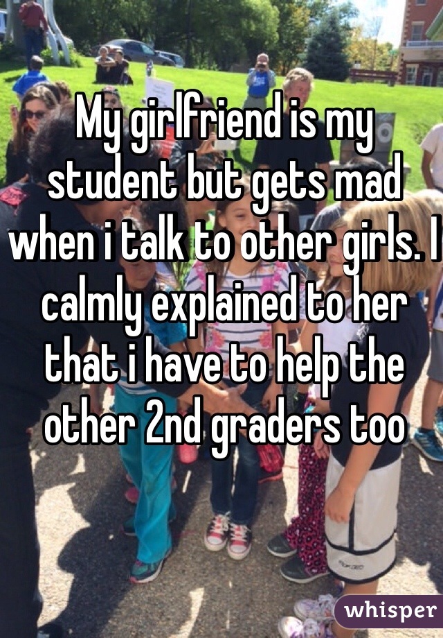 My girlfriend is my student but gets mad when i talk to other girls. I calmly explained to her that i have to help the other 2nd graders too