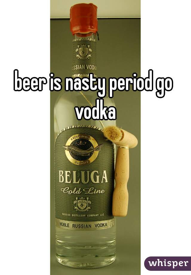 beer is nasty period go vodka