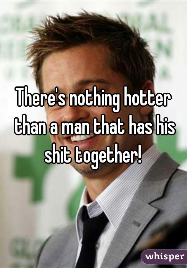 There's nothing hotter than a man that has his shit together! 