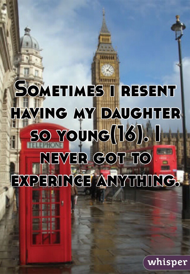 Sometimes i resent having my daughter so young(16). I never got to experince anything. 