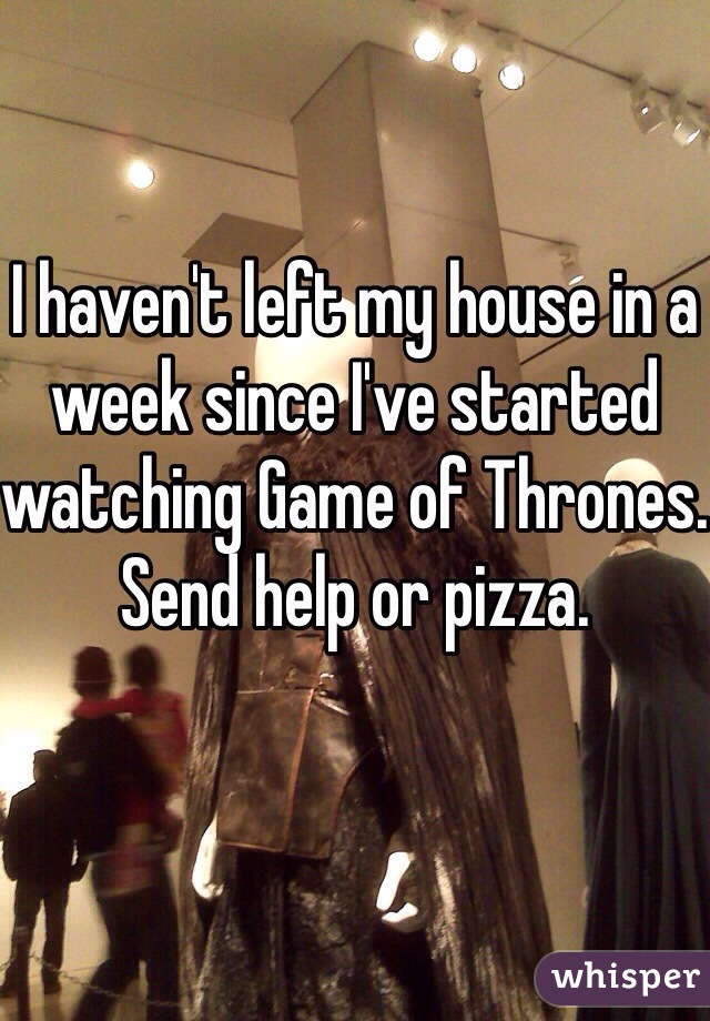 I haven't left my house in a week since I've started watching Game of Thrones. Send help or pizza.
