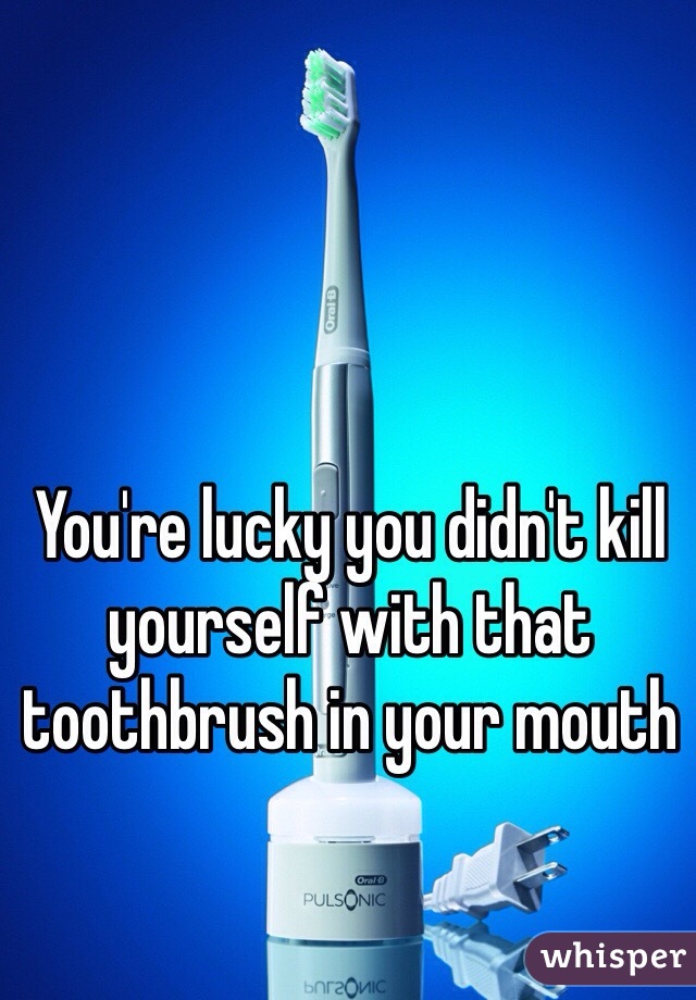 You're lucky you didn't kill yourself with that toothbrush in your mouth