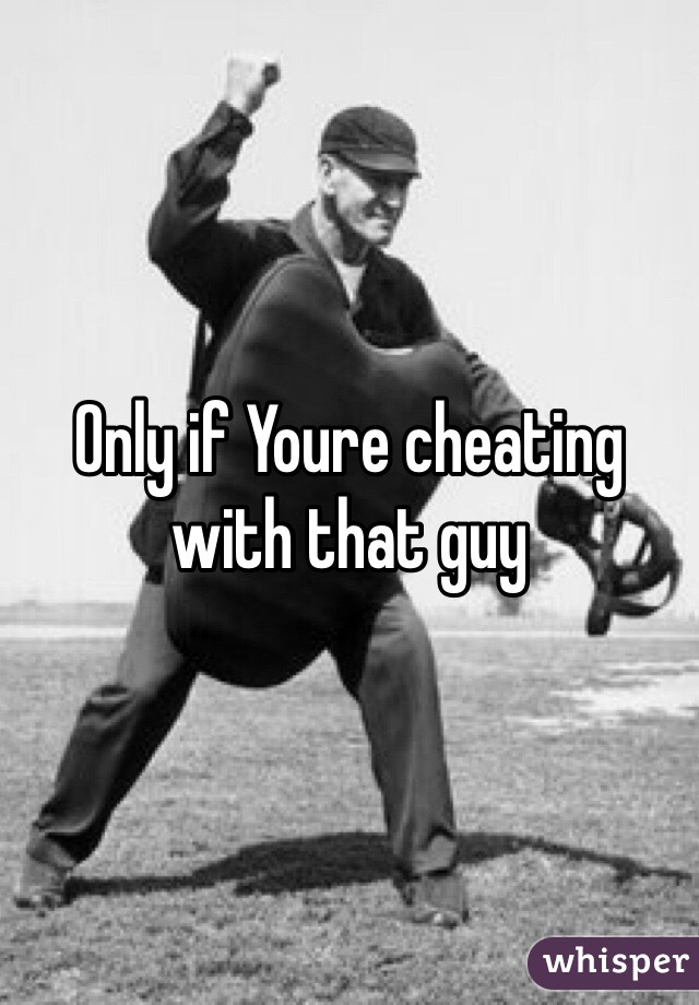 Only if Youre cheating with that guy 