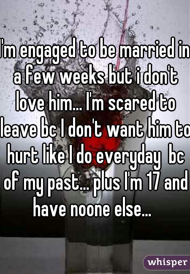 I'm engaged to be married in a few weeks but i don't love him... I'm scared to leave bc I don't want him to hurt like I do everyday  bc of my past... plus I'm 17 and have noone else...  