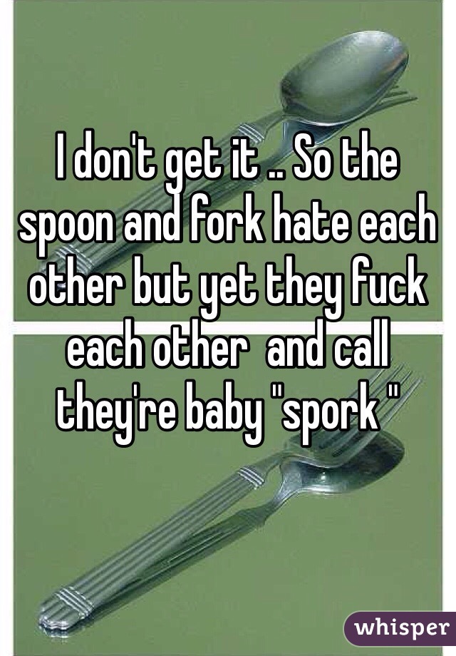 I don't get it .. So the spoon and fork hate each other but yet they fuck each other  and call they're baby "spork "