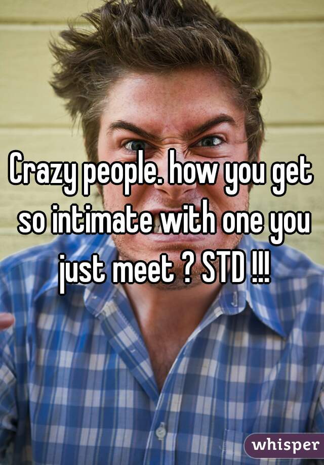 Crazy people. how you get so intimate with one you just meet ? STD !!!