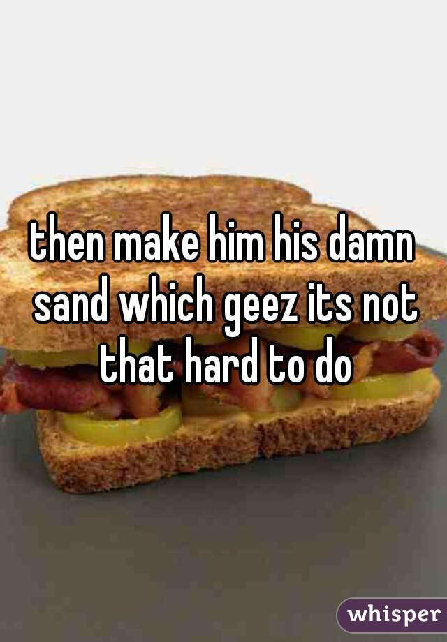 then make him his damn sand which geez its not that hard to do