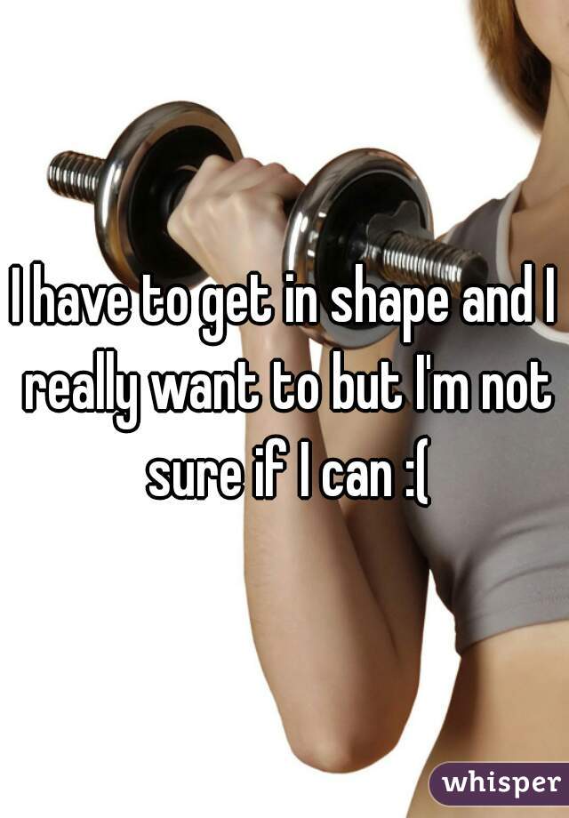 I have to get in shape and I really want to but I'm not sure if I can :(