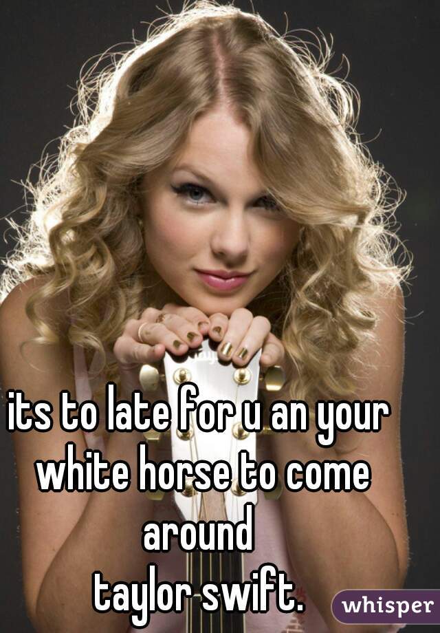 its to late for u an your white horse to come around 

taylor swift.