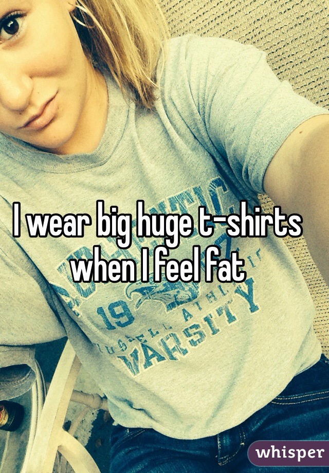 I wear big huge t-shirts when I feel fat 